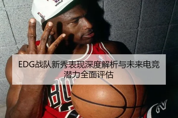 EDG战队新秀表现深度解析与未来电竞潜力全面评估